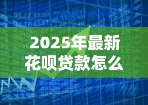2025年最新花呗贷款怎么申请：花呗借款申请条件与流程详解