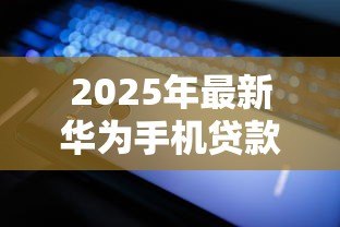 2025年最新华为手机贷款：如何申请华为手机分期付款