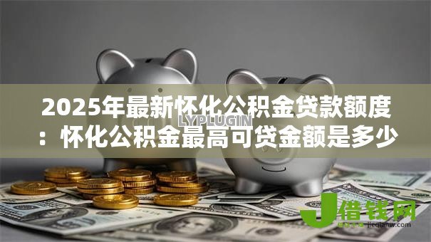 2025年最新怀化公积金贷款额度：怀化公积金最高可贷金额是多少