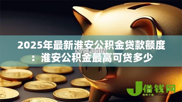 2025年最新淮安公积金贷款额度：淮安公积金最高可贷多少