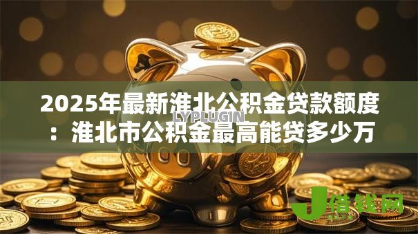 2025年最新淮北公积金贷款额度:淮北市公积金最高能贷多少万 2025年最新淮北公积金贷款额度:淮北市公积金最高能贷多少万