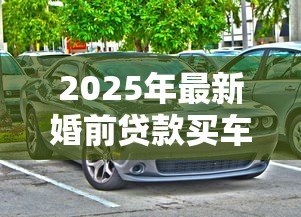 2025年最新婚前贷款买车:婚前购车贷款如何影响婚后财产 2025年最新婚前贷款买车:婚前购车贷款如何影响婚后财产