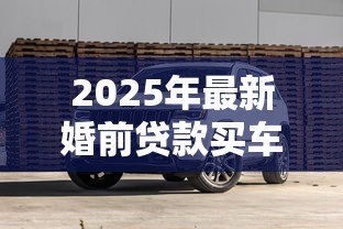 2025年最新婚前贷款买车:婚前购车贷款如何影响婚后财产 2025年最新婚前贷款买车:婚前购车贷款如何影响婚后财产