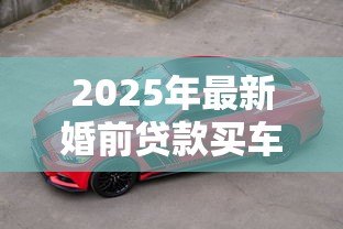 2025年最新婚前贷款买车:婚前购车贷款如何影响婚后财产 2025年最新婚前贷款买车:婚前购车贷款如何影响婚后财产