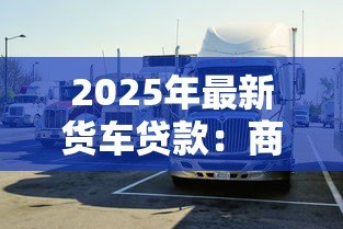 2025年最新货车贷款:商用车融资常见问题有哪些 2025年最新货车贷款:商用车融资常见问题有哪些