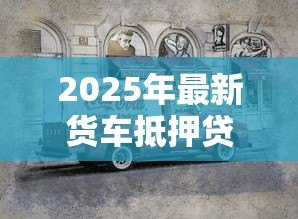 2025年最新货车抵押贷款不押车的：货车贷款不押车能办理吗