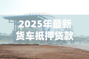 2025年最新货车抵押贷款不押车的：货车贷款不押车能办理吗