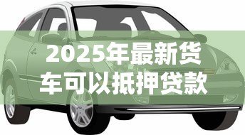 2025年最新货车可以抵押贷款吗：贷款时货车可抵押吗