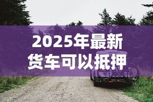 2025年最新货车可以抵押贷款吗：贷款时货车可抵押吗