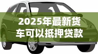 2025年最新货车可以抵押贷款吗：贷款时货车可抵押吗
