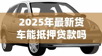 2025年最新货车能抵押贷款吗：货车抵押贷款有哪些条件限制