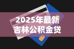 2025年最新吉林公积金贷款额度：吉林公积金最高可贷多少金额