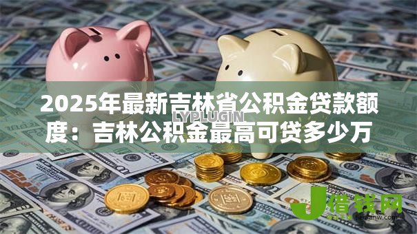 2025年最新吉林省公积金贷款额度:吉林公积金最高可贷多少万 2025年最新吉林省公积金贷款额度:吉林公积金最高可贷多少万