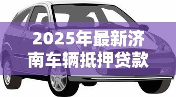 2025年最新济南车辆抵押贷款:济南车抵贷如何避免踩坑 2025年最新济南车辆抵押贷款:济南车抵贷如何避免踩坑