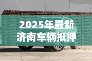 2025年最新济南车辆抵押贷款:济南车抵贷如何避免踩坑 2025年最新济南车辆抵押贷款:济南车抵贷如何避免踩坑