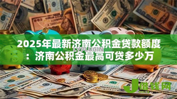 2025年最新济南公积金贷款额度:济南公积金最高可贷多少万 2025年最新济南公积金贷款额度:济南公积金最高可贷多少万