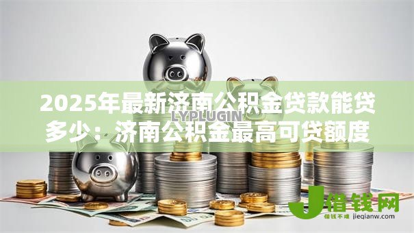 2025年最新济南公积金贷款能贷多少：济南公积金最高可贷额度是多少？
