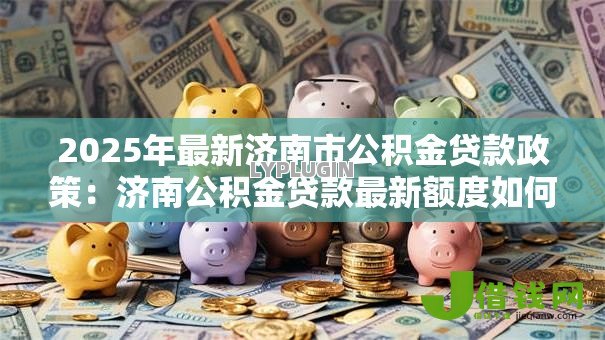 2025年最新济南市公积金贷款政策：济南公积金贷款最新额度如何计算