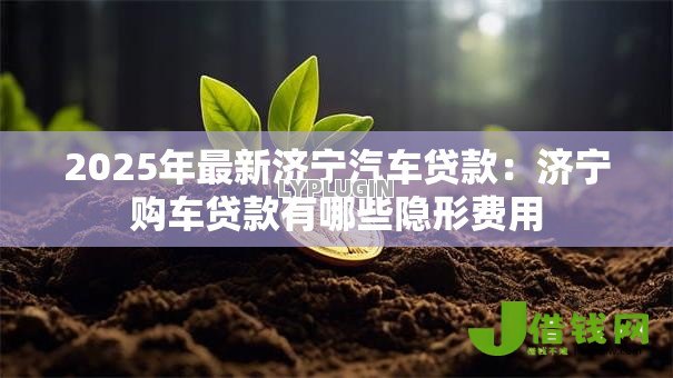 2025年最新济宁汽车贷款:济宁购车贷款有哪些隐形费用 2025年最新济宁汽车贷款:济宁购车贷款有哪些隐形费用
