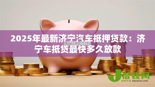 2025年最新济宁汽车抵押贷款:济宁车抵贷最快多久放款 2025年最新济宁汽车抵押贷款:济宁车抵贷最快多久放款