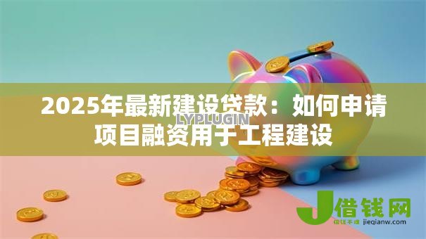 2025年最新建设贷款:如何申请项目融资用于工程建设 2025年最新建设贷款:如何申请项目融资用于工程建设