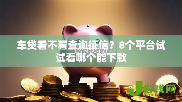 车贷看不看查询征信?8个平台试试看哪个能下款 车贷看不看查询征信?8个平台试试看哪个能下款