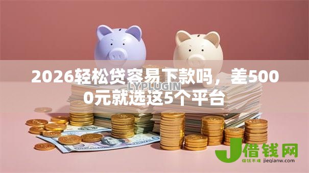 2026轻松贷容易下款吗，差5000元就选这5个平台