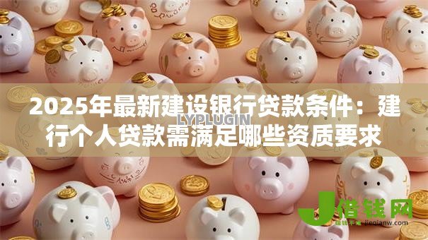 2025年最新建设银行贷款条件:建行个人贷款需满足哪些资质要求 2025年最新建设银行贷款条件:建行个人贷款需满足哪些资质要求