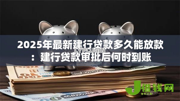 2025年最新建行贷款多久能放款:建行贷款审批后何时到账 2025年最新建行贷款多久能放款:建行贷款审批后何时到账