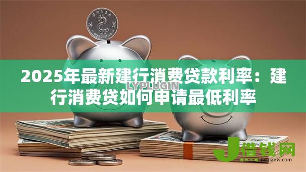 2025年最新建行消费贷款利率:建行消费贷如何申请最低利率 2025年最新建行消费贷款利率:建行消费贷如何申请最低利率