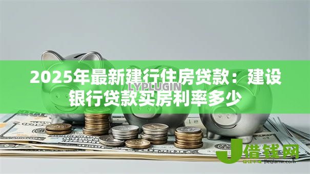2025年最新建行住房贷款:建设银行贷款买房利率多少 2025年最新建行住房贷款:建设银行贷款买房利率多少