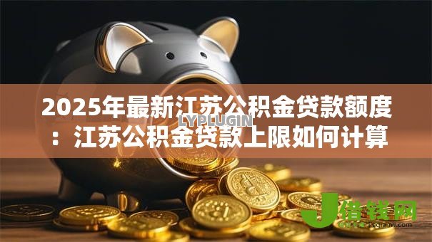 2025年最新江苏公积金贷款额度:江苏公积金贷款上限如何计算 2025年最新江苏公积金贷款额度:江苏公积金贷款上限如何计算