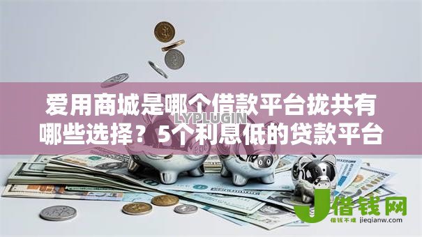 爱用商城是哪个借款平台拢共有哪些选择？5个利息低的贷款平台详解
