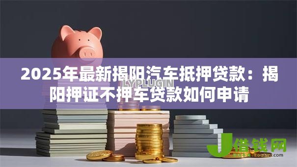 2025年最新揭阳汽车抵押贷款:揭阳押证不押车贷款如何申请 2025年最新揭阳汽车抵押贷款:揭阳押证不押车贷款如何申请