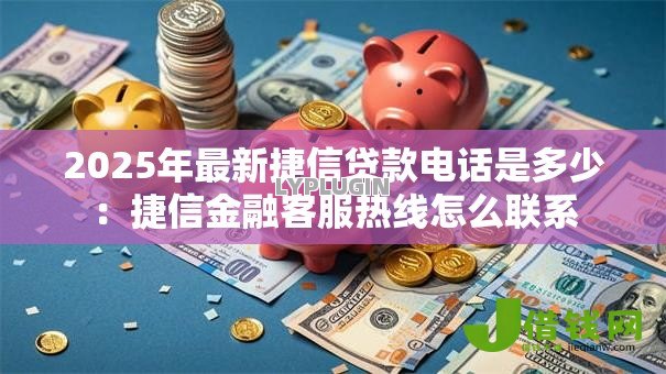 2025年最新捷信贷款电话是多少：捷信金融客服热线怎么联系