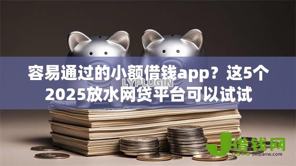 容易通过的小额借钱app?这5个2025放水网贷平台可以试试 容易通过的小额借钱app?这5个2025放水网贷平台可以试试