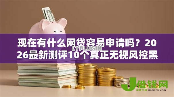 现在有什么网贷容易申请吗?2026最新测评10个真正无视风控黑白的网贷平台 现在有什么网贷容易申请吗?2026最新测评10个真正无视风控黑白的网贷平台