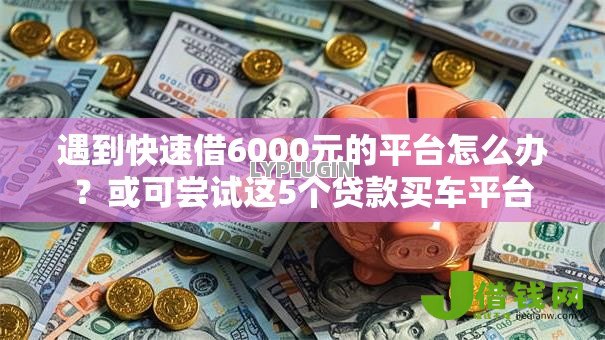 遇到快速借6000元的平台怎么办?或可尝试这5个贷款买车平台 遇到快速借6000元的平台怎么办?或可尝试这5个贷款买车平台