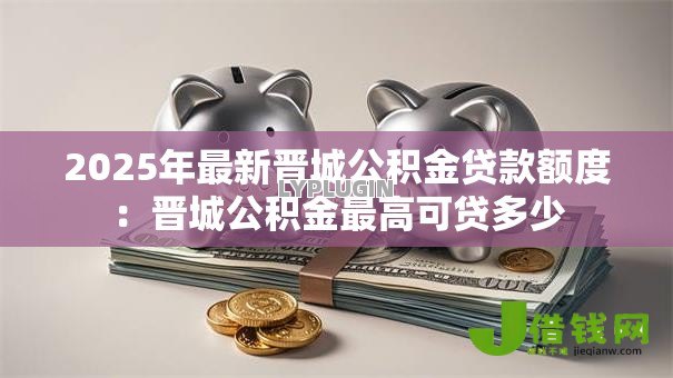 2025年最新晋城公积金贷款额度:晋城公积金最高可贷多少 2025年最新晋城公积金贷款额度:晋城公积金最高可贷多少