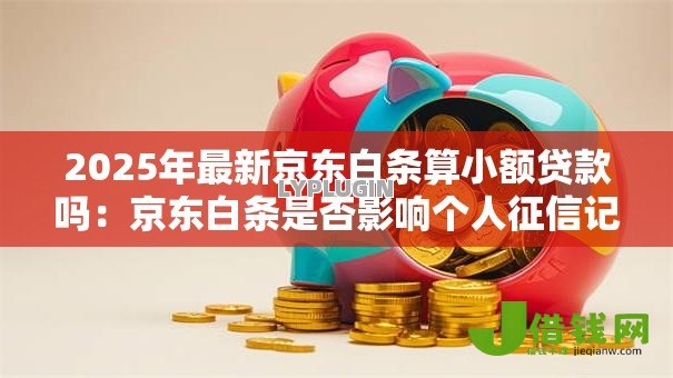 2025年最新京东白条算小额贷款吗：京东白条是否影响个人征信记录