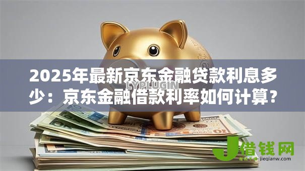 2025年最新京东金融贷款利息多少:京东金融借款利率如何计算? 2025年最新京东金融贷款利息多少:京东金融借款利率如何计算?