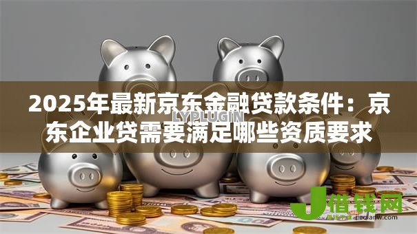 2025年最新京东金融贷款条件：京东企业贷需要满足哪些资质要求
