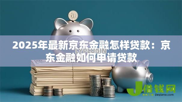 2025年最新京东金融怎样贷款：京东金融如何申请贷款