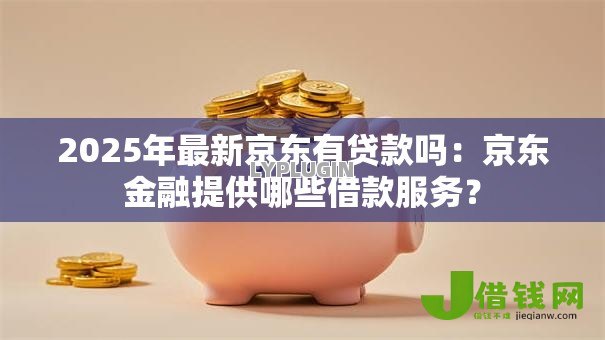 2025年最新京东有贷款吗：京东金融提供哪些借款服务？