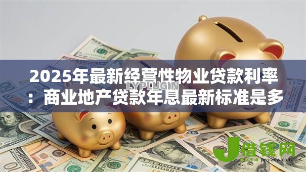 2025年最新经营性物业贷款利率:商业地产贷款年息最新标准是多少 2025年最新经营性物业贷款利率:商业地产贷款年息最新标准是多少