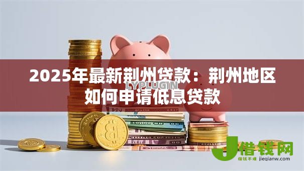 2025年最新荆州贷款:荆州地区如何申请低息贷款 2025年最新荆州贷款:荆州地区如何申请低息贷款