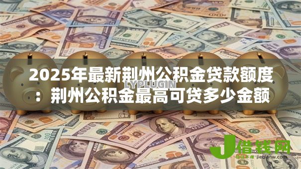 2025年最新荆州公积金贷款额度:荆州公积金最高可贷多少金额 2025年最新荆州公积金贷款额度:荆州公积金最高可贷多少金额