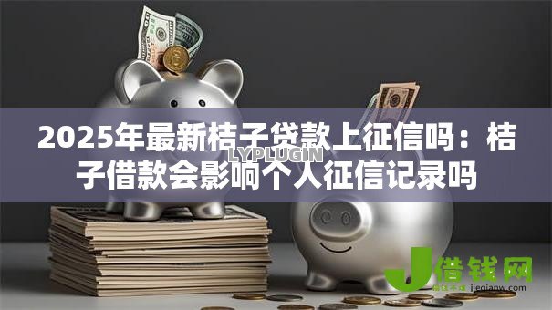 2025年最新桔子贷款上征信吗：桔子借款会影响个人征信记录吗