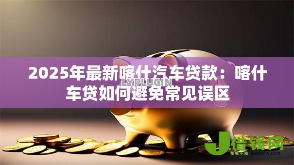 2025年最新喀什汽车贷款：喀什车贷如何避免常见误区