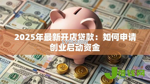 2025年最新开店贷款:如何申请创业启动资金 2025年最新开店贷款:如何申请创业启动资金
